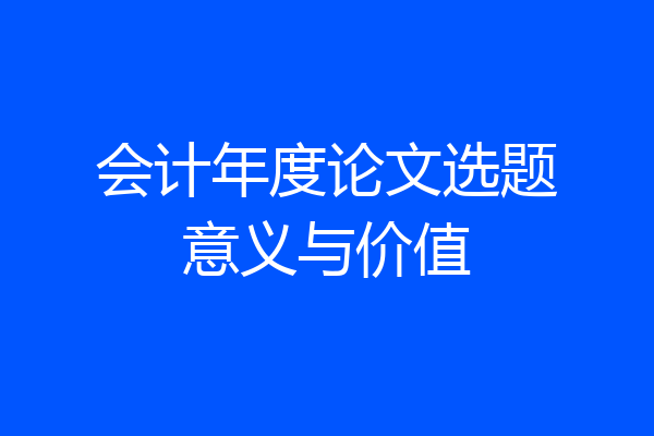 会计年度论文选题意义与价值