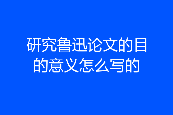 研究鲁迅论文的目的意义怎么写的