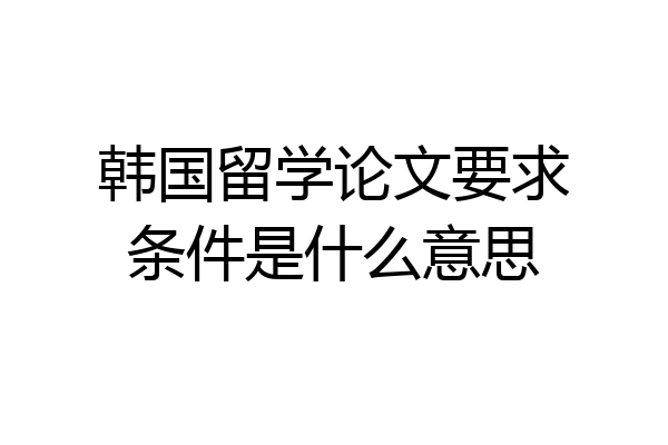 韩国留学论文要求条件是什么意思