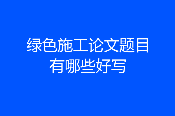 绿色施工论文题目有哪些好写