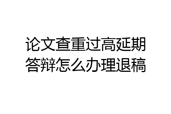 论文查重过高延期答辩怎么办理退稿