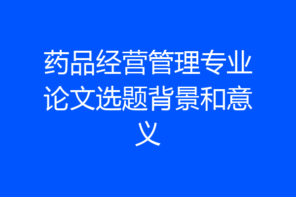 药品经营管理专业论文选题背景和意义