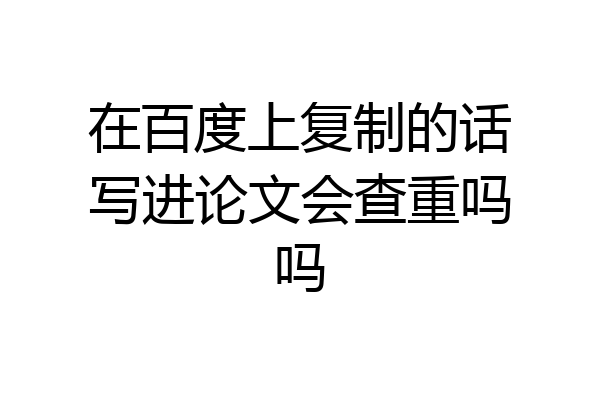 在百度上复制的话写进论文会查重吗吗