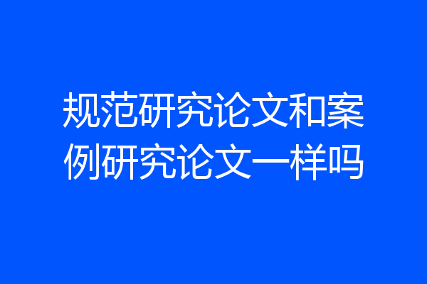 规范研究论文和案例研究论文一样吗