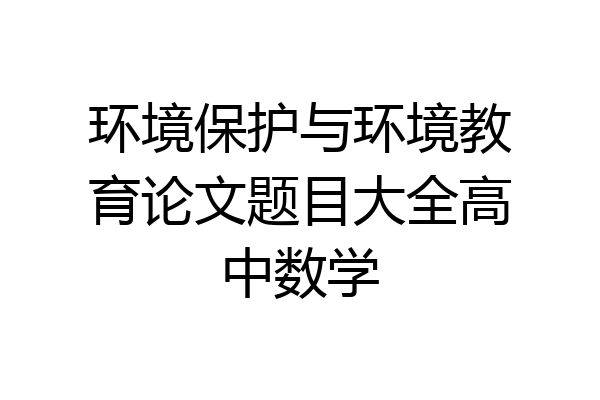 环境保护与环境教育论文题目大全高中数学