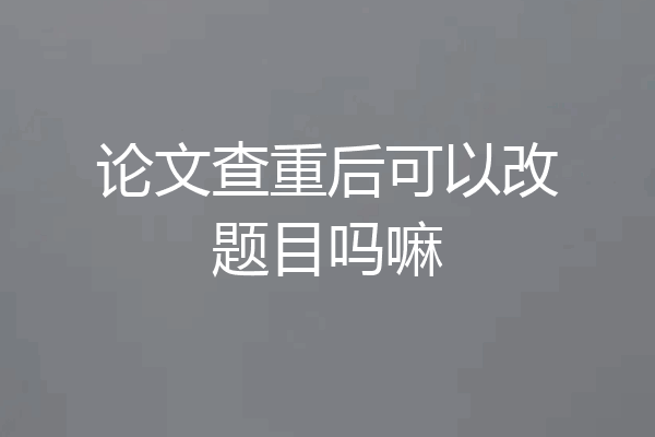 论文查重后可以改题目吗嘛