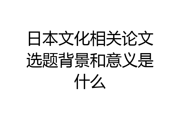 日本文化相关论文选题背景和意义是什么