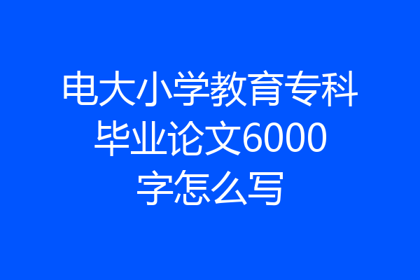 电大小学教育专科毕业论文6000字怎么写