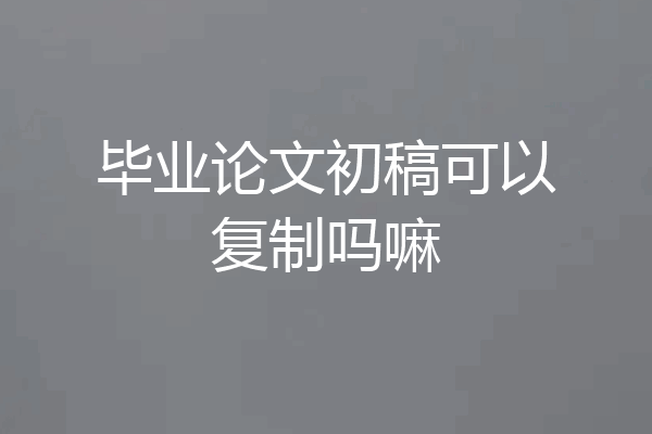 毕业论文初稿可以复制吗嘛