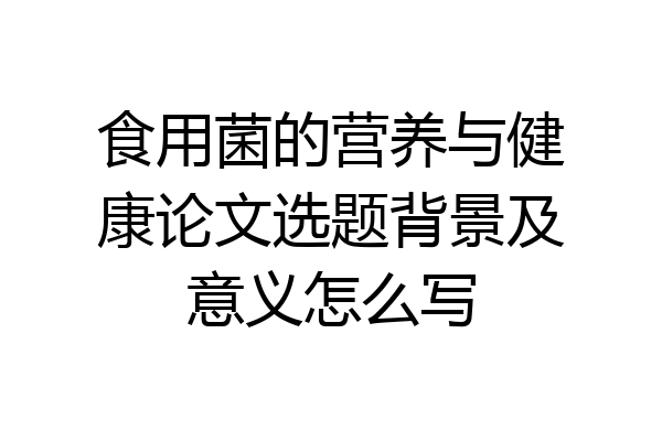 食用菌的营养与健康论文选题背景及意义怎么写