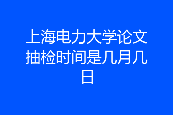 上海电力大学论文抽检时间是几月几日