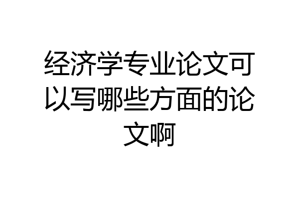 经济学专业论文可以写哪些方面的论文啊