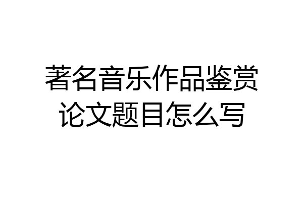 著名音乐作品鉴赏论文题目怎么写