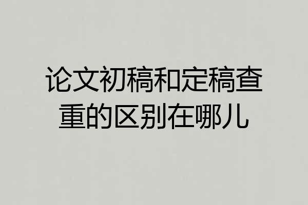 论文初稿和定稿查重的区别在哪儿