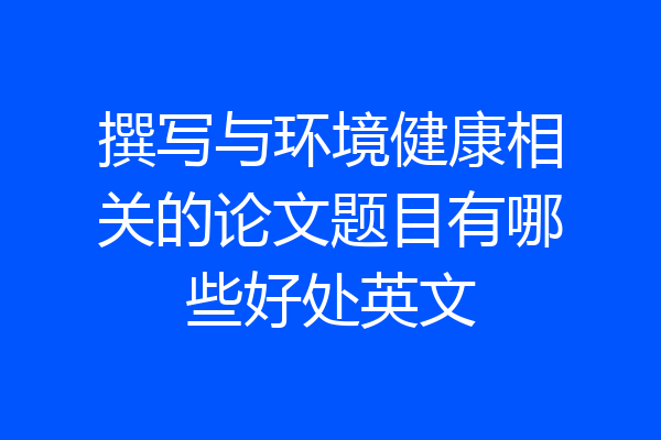 撰写与环境健康相关的论文题目有哪些好处英文