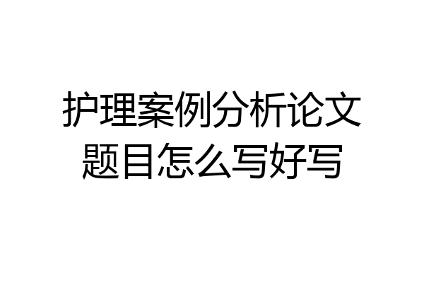 护理案例分析论文题目怎么写好写