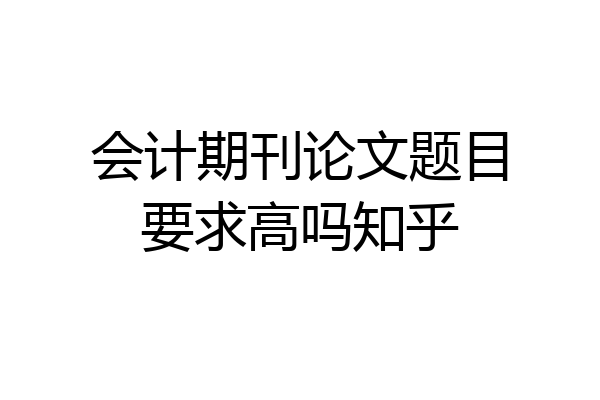 会计期刊论文题目要求高吗知乎