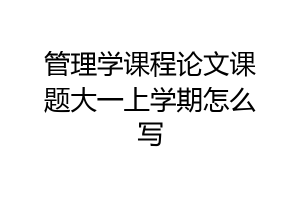管理学课程论文课题大一上学期怎么写