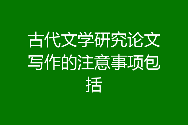 古代文学研究论文写作的注意事项包括