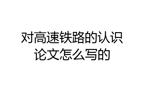 对高速铁路的认识论文怎么写的