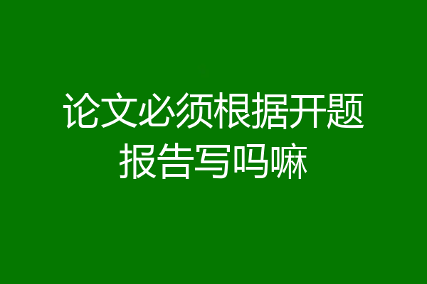 论文必须根据开题报告写吗嘛