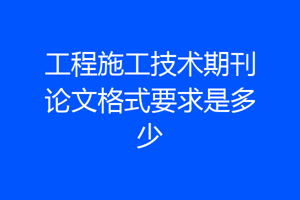 工程施工技术期刊论文格式要求是多少