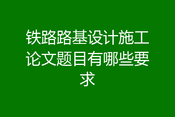 铁路路基设计施工论文题目有哪些要求