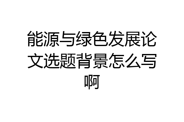 能源与绿色发展论文选题背景怎么写啊