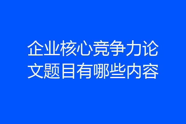 企业核心竞争力论文题目有哪些内容