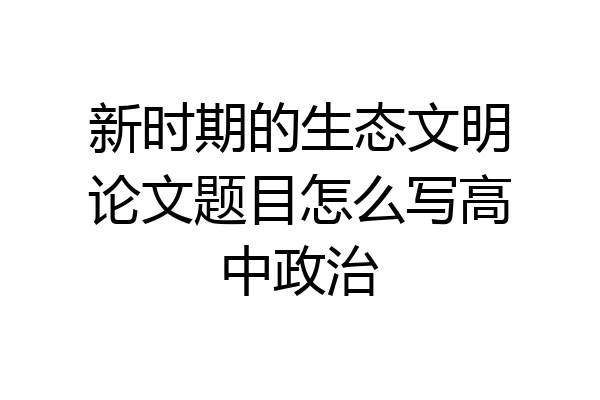 新时期的生态文明论文题目怎么写高中政治