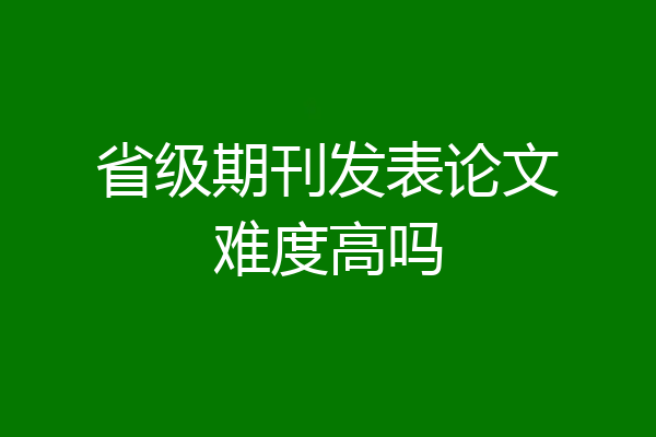 省级期刊发表论文难度高吗
