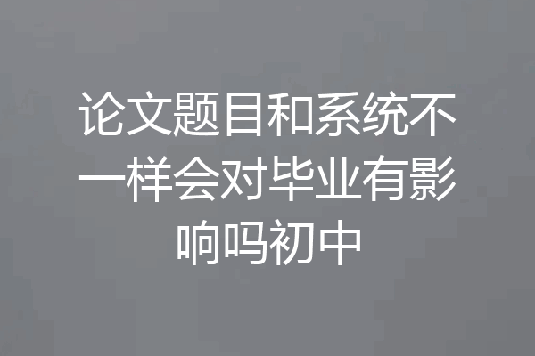 论文题目和系统不一样会对毕业有影响吗初中