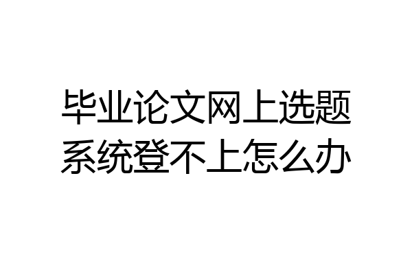 毕业论文网上选题系统登不上怎么办