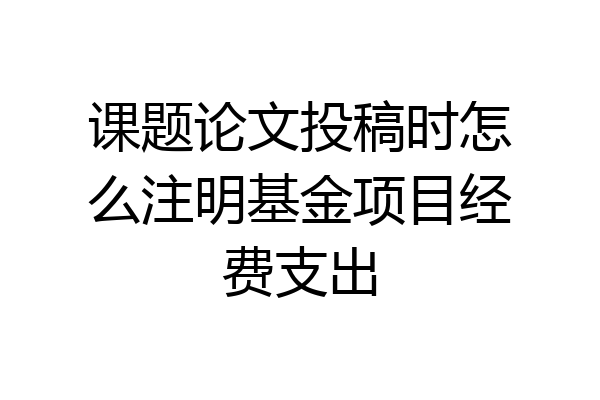 课题论文投稿时怎么注明基金项目经费支出