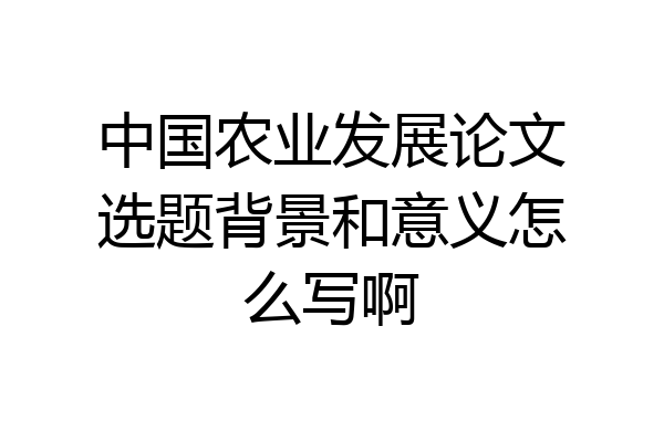 中国农业发展论文选题背景和意义怎么写啊