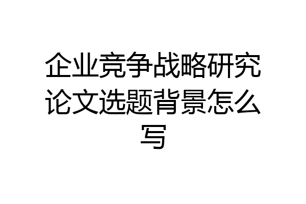 企业竞争战略研究论文选题背景怎么写