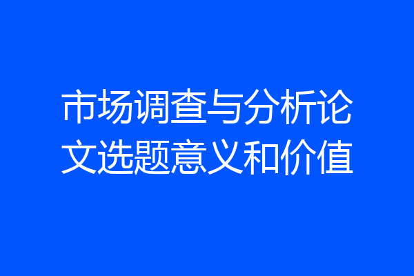 市场调查与分析论文选题意义和价值