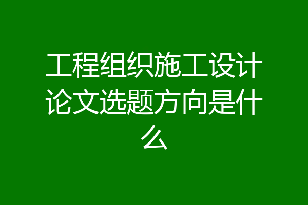 工程组织施工设计论文选题方向是什么