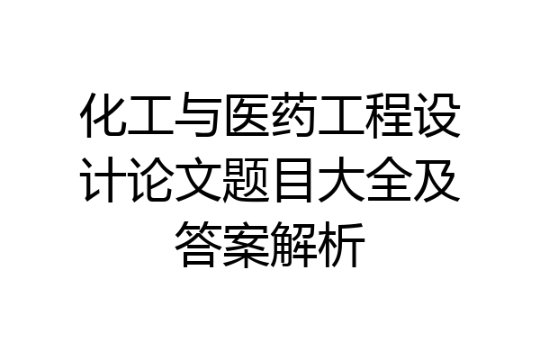 化工与医药工程设计论文题目大全及答案解析