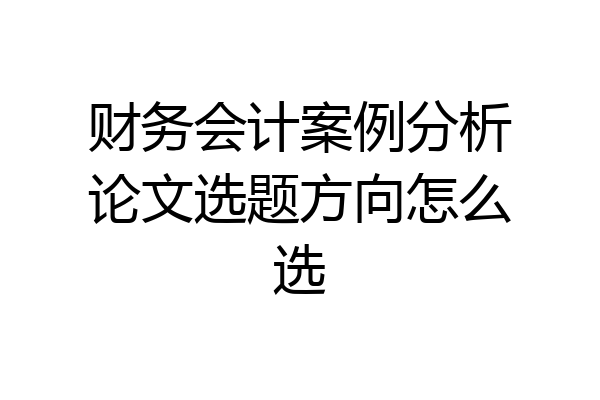 财务会计案例分析论文选题方向怎么选