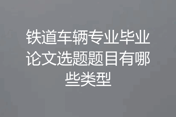 铁道车辆专业毕业论文选题题目有哪些类型