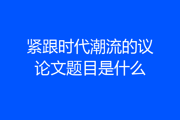 紧跟时代潮流的议论文题目是什么