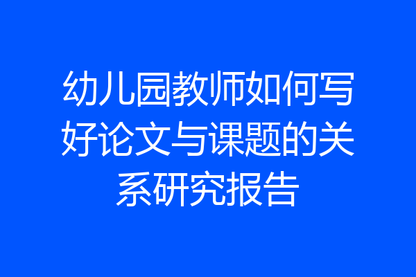 幼儿园教师如何写好论文与课题的关系研究报告