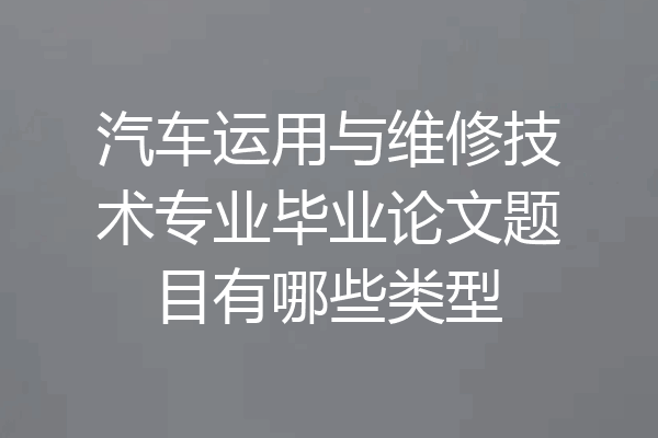汽车运用与维修技术专业毕业论文题目有哪些类型