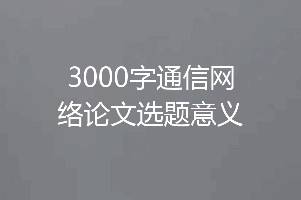 3000字通信网络论文选题意义