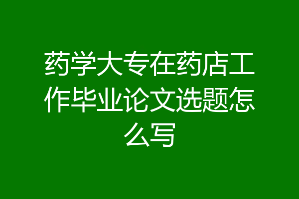 药学大专在药店工作毕业论文选题怎么写