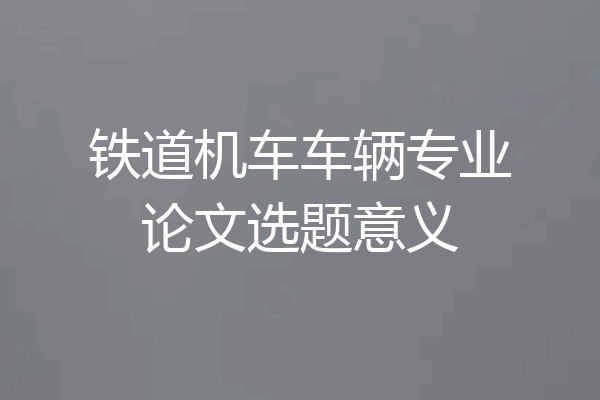 铁道机车车辆专业论文选题意义