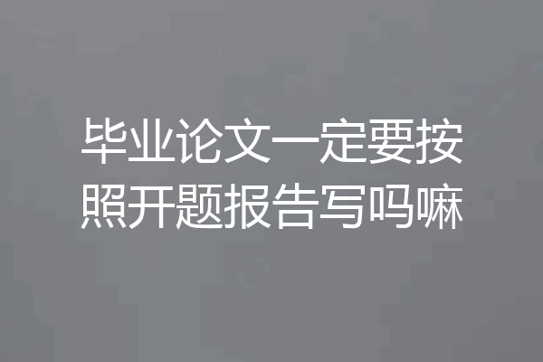 毕业论文一定要按照开题报告写吗嘛