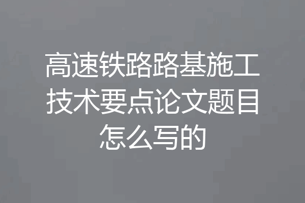 高速铁路路基施工技术要点论文题目怎么写的