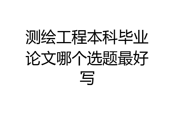 测绘工程本科毕业论文哪个选题最好写